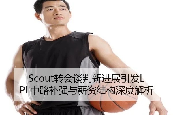 Scout转会谈判新进展引发LPL中路补强与薪资结构深度解析